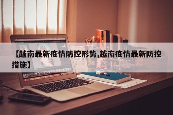 【越南最新疫情防控形势,越南疫情最新防控措施】