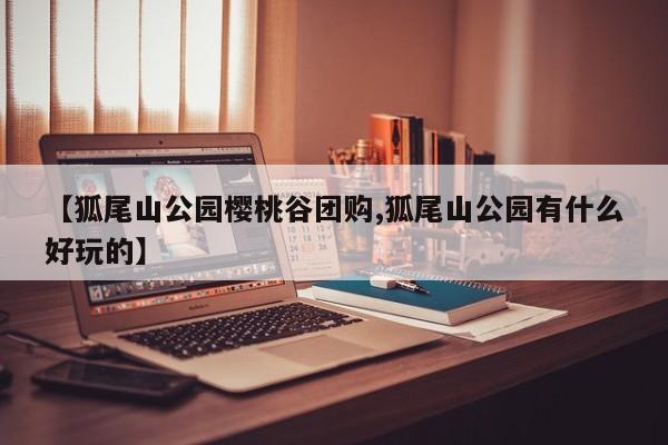 【狐尾山公园樱桃谷团购,狐尾山公园有什么好玩的】