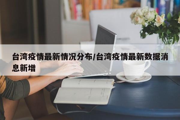 台湾疫情最新情况分布/台湾疫情最新数据消息新增
