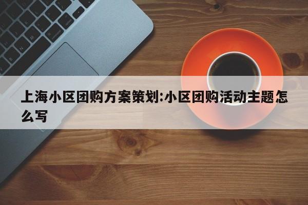 上海小区团购方案策划:小区团购活动主题怎么写