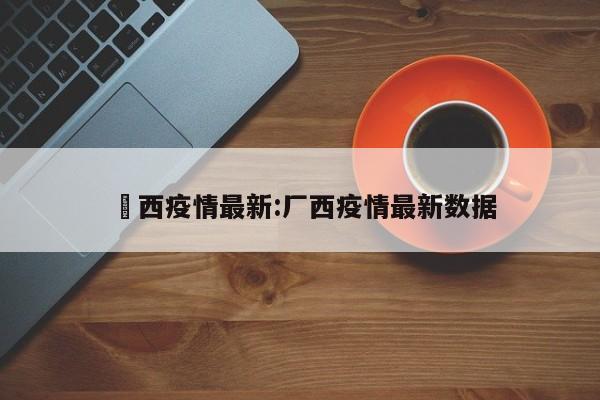 冮西疫情最新:厂西疫情最新数据