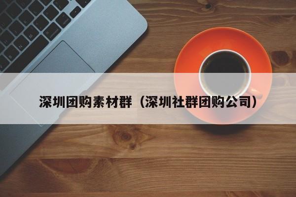 深圳团购素材群(深圳社群团购公司)