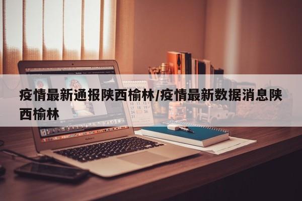 疫情最新通报陕西榆林/疫情最新数据消息陕西榆林