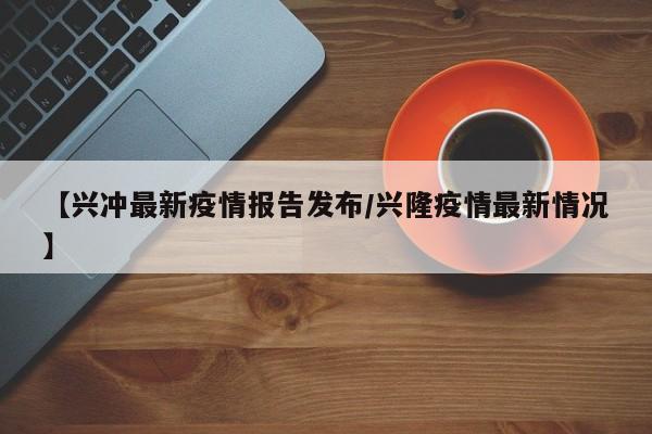 【兴冲最新疫情报告发布/兴隆疫情最新情况】