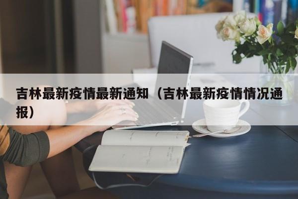 吉林最新疫情最新通知(吉林最新疫情情况通报)