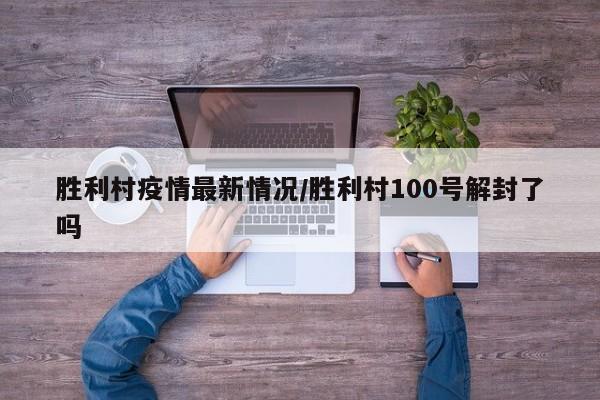 胜利村疫情最新情况/胜利村100号解封了吗