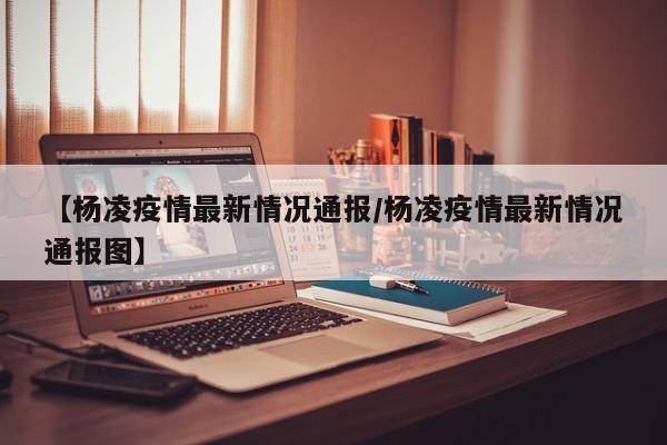 【杨凌疫情最新情况通报/杨凌疫情最新情况通报图】